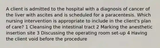 A client is admitted to the hospital with a diagnosis of cancer of the liver with ascites and is scheduled for a paracentesis. Which nursing intervention is appropriate to include in the client's plan of care? 1 Cleansing the intestinal tract 2 Marking the anesthetic insertion site 3 Discussing the operating room set-up 4 Having the client void before the procedure