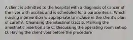 A client is admitted to the hospital with a diagnosis of cancer of the liver with ascites and is scheduled for a paracentesis. Which nursing intervention is appropriate to include in the client's plan of care? A. Cleansing the intestinal tract B. Marking the anesthetic insertion site C. Discussing the operating room set-up D. Having the client void before the procedure