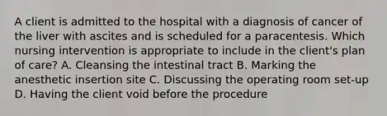 A client is admitted to the hospital with a diagnosis of cancer of the liver with ascites and is scheduled for a paracentesis. Which nursing intervention is appropriate to include in the client's plan of care? A. Cleansing the intestinal tract B. Marking the anesthetic insertion site C. Discussing the operating room set-up D. Having the client void before the procedure