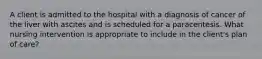 A client is admitted to the hospital with a diagnosis of cancer of the liver with ascites and is scheduled for a paracentesis. What nursing intervention is appropriate to include in the client's plan of care?