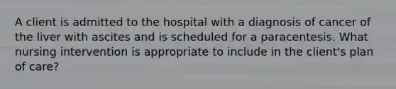 A client is admitted to the hospital with a diagnosis of cancer of the liver with ascites and is scheduled for a paracentesis. What nursing intervention is appropriate to include in the client's plan of care?