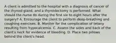 A client is admitted to the hospital with a diagnosis of cancer of the thyroid gland, and a thyroidectomy is performed. What should the nurse do during the first six to eight hours after the surgery? A. Encourage the client to perform deep-breathing and coughing exercises. B. Monitor for the complication of tetany resulting from hypocalcemia. C. Assess the sides and back of the client's neck for evidence of bleeding. D. Place two pillows behind the client's head.