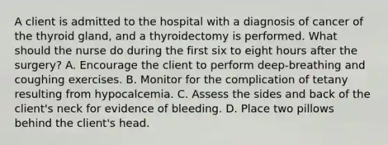 A client is admitted to the hospital with a diagnosis of cancer of the thyroid gland, and a thyroidectomy is performed. What should the nurse do during the first six to eight hours after the surgery? A. Encourage the client to perform deep-breathing and coughing exercises. B. Monitor for the complication of tetany resulting from hypocalcemia. C. Assess the sides and back of the client's neck for evidence of bleeding. D. Place two pillows behind the client's head.