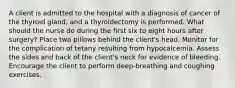 A client is admitted to the hospital with a diagnosis of cancer of the thyroid gland, and a thyroidectomy is performed. What should the nurse do during the first six to eight hours after surgery? Place two pillows behind the client's head. Monitor for the complication of tetany resulting from hypocalcemia. Assess the sides and back of the client's neck for evidence of bleeding. Encourage the client to perform deep-breathing and coughing exercises.