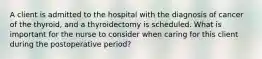 A client is admitted to the hospital with the diagnosis of cancer of the thyroid, and a thyroidectomy is scheduled. What is important for the nurse to consider when caring for this client during the postoperative period?