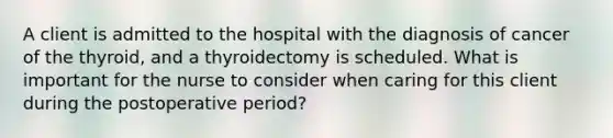 A client is admitted to the hospital with the diagnosis of cancer of the thyroid, and a thyroidectomy is scheduled. What is important for the nurse to consider when caring for this client during the postoperative period?