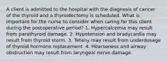 A client is admitted to the hospital with the diagnosis of cancer of the thyroid and a thyroidectomy is scheduled. What is important for the nurse to consider when caring for this client during the postoperative period? 1. Hypercalcemia may result from parathyroid damage. 2. Hypotension and bradycardia may result from thyroid storm. 3. Tetany may result from underdosage of thyroid hormone replacement. 4. Hoarseness and airway obstruction may result from laryngeal nerve damage.