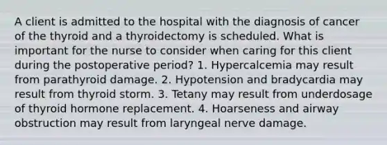 A client is admitted to the hospital with the diagnosis of cancer of the thyroid and a thyroidectomy is scheduled. What is important for the nurse to consider when caring for this client during the postoperative period? 1. Hypercalcemia may result from parathyroid damage. 2. Hypotension and bradycardia may result from thyroid storm. 3. Tetany may result from underdosage of thyroid hormone replacement. 4. Hoarseness and airway obstruction may result from laryngeal nerve damage.