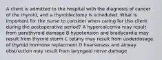 A client is admitted to the hospital with the diagnosis of cancer of the thyroid, and a thyroidectomy is scheduled. What is important for the nurse to consider when caring for this client during the postoperative period? A hypercalcemia may result from parathyroid damage B hypotension and bradycardia may result from thyroid storm C tetany may result from underdosage of thyroid hormone replacment D hoarseness and airway obstruction may result from laryngeal nerve damage