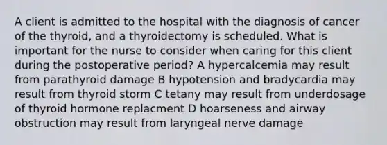 A client is admitted to the hospital with the diagnosis of cancer of the thyroid, and a thyroidectomy is scheduled. What is important for the nurse to consider when caring for this client during the postoperative period? A hypercalcemia may result from parathyroid damage B hypotension and bradycardia may result from thyroid storm C tetany may result from underdosage of thyroid hormone replacment D hoarseness and airway obstruction may result from laryngeal nerve damage