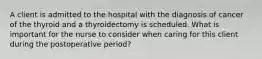 A client is admitted to the hospital with the diagnosis of cancer of the thyroid and a thyroidectomy is scheduled. What is important for the nurse to consider when caring for this client during the postoperative period?