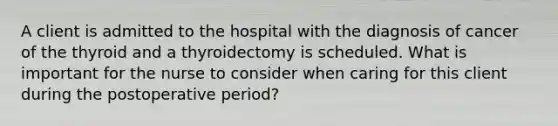 A client is admitted to the hospital with the diagnosis of cancer of the thyroid and a thyroidectomy is scheduled. What is important for the nurse to consider when caring for this client during the postoperative period?