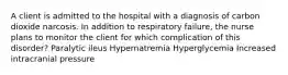 A client is admitted to the hospital with a diagnosis of carbon dioxide narcosis. In addition to respiratory failure, the nurse plans to monitor the client for which complication of this disorder? Paralytic ileus Hypernatremia Hyperglycemia Increased intracranial pressure