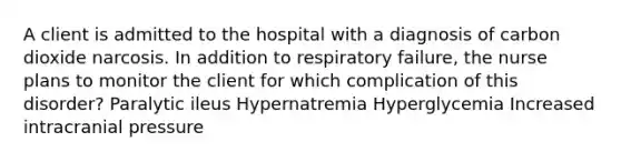 A client is admitted to the hospital with a diagnosis of carbon dioxide narcosis. In addition to respiratory failure, the nurse plans to monitor the client for which complication of this disorder? Paralytic ileus Hypernatremia Hyperglycemia Increased intracranial pressure