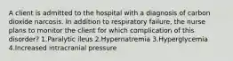 A client is admitted to the hospital with a diagnosis of carbon dioxide narcosis. In addition to respiratory failure, the nurse plans to monitor the client for which complication of this disorder? 1.Paralytic ileus 2.Hypernatremia 3.Hyperglycemia 4.Increased intracranial pressure