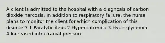 A client is admitted to the hospital with a diagnosis of carbon dioxide narcosis. In addition to respiratory failure, the nurse plans to monitor the client for which complication of this disorder? 1.Paralytic ileus 2.Hypernatremia 3.Hyperglycemia 4.Increased intracranial pressure