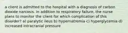 a client is admitted to the hospital with a diagnosis of carbon dioxide narcosis. in addition to respiratory failure, the nurse plans to monitor the client for which complication of this disorder? a) paralytic ileus b) hypernatremia c) hyperglycemia d) increased intracranial pressure