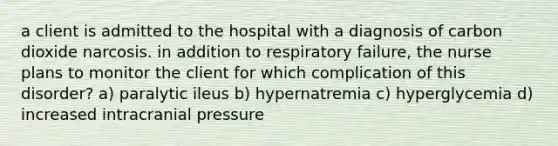 a client is admitted to the hospital with a diagnosis of carbon dioxide narcosis. in addition to respiratory failure, the nurse plans to monitor the client for which complication of this disorder? a) paralytic ileus b) hypernatremia c) hyperglycemia d) increased intracranial pressure