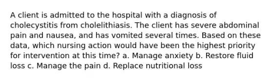 A client is admitted to the hospital with a diagnosis of cholecystitis from cholelithiasis. The client has severe abdominal pain and nausea, and has vomited several times. Based on these data, which nursing action would have been the highest priority for intervention at this time? a. Manage anxiety b. Restore fluid loss c. Manage the pain d. Replace nutritional loss