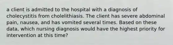 a client is admitted to the hospital with a diagnosis of cholecystitis from cholelithiasis. The client has severe abdominal pain, nausea, and has vomited several times. Based on these data, which nursing diagnosis would have the highest priority for intervention at this time?