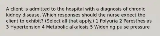 A client is admitted to the hospital with a diagnosis of chronic kidney disease. Which responses should the nurse expect the client to exhibit? (Select all that apply.) 1 Polyuria 2 Paresthesias 3 Hypertension 4 Metabolic alkalosis 5 Widening pulse pressure