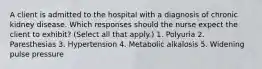 A client is admitted to the hospital with a diagnosis of chronic kidney disease. Which responses should the nurse expect the client to exhibit? (Select all that apply.) 1. Polyuria 2. Paresthesias 3. Hypertension 4. Metabolic alkalosis 5. Widening pulse pressure