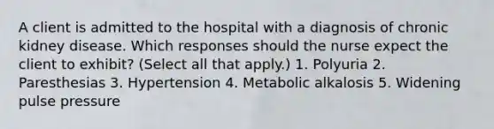 A client is admitted to the hospital with a diagnosis of chronic kidney disease. Which responses should the nurse expect the client to exhibit? (Select all that apply.) 1. Polyuria 2. Paresthesias 3. Hypertension 4. Metabolic alkalosis 5. Widening pulse pressure