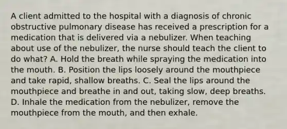 A client admitted to the hospital with a diagnosis of chronic obstructive pulmonary disease has received a prescription for a medication that is delivered via a nebulizer. When teaching about use of the nebulizer, the nurse should teach the client to do what? A. Hold the breath while spraying the medication into the mouth. B. Position the lips loosely around the mouthpiece and take rapid, shallow breaths. C. Seal the lips around the mouthpiece and breathe in and out, taking slow, deep breaths. D. Inhale the medication from the nebulizer, remove the mouthpiece from the mouth, and then exhale.