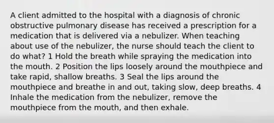 A client admitted to the hospital with a diagnosis of chronic obstructive pulmonary disease has received a prescription for a medication that is delivered via a nebulizer. When teaching about use of the nebulizer, the nurse should teach the client to do what? 1 Hold the breath while spraying the medication into the mouth. 2 Position the lips loosely around the mouthpiece and take rapid, shallow breaths. 3 Seal the lips around the mouthpiece and breathe in and out, taking slow, deep breaths. 4 Inhale the medication from the nebulizer, remove the mouthpiece from the mouth, and then exhale.