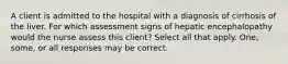 A client is admitted to the hospital with a diagnosis of cirrhosis of the liver. For which assessment signs of hepatic encephalopathy would the nurse assess this client? Select all that apply. One, some, or all responses may be correct.