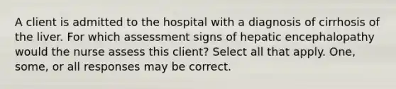 A client is admitted to the hospital with a diagnosis of cirrhosis of the liver. For which assessment signs of hepatic encephalopathy would the nurse assess this client? Select all that apply. One, some, or all responses may be correct.