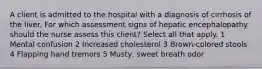 A client is admitted to the hospital with a diagnosis of cirrhosis of the liver. For which assessment signs of hepatic encephalopathy should the nurse assess this client? Select all that apply. 1 Mental confusion 2 Increased cholesterol 3 Brown-colored stools 4 Flapping hand tremors 5 Musty, sweet breath odor