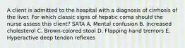 A client is admitted to the hospital with a diagnosis of cirrhosis of the liver. For which classic signs of hepatic coma should the nurse assess this client? SATA A. Mental confusion B. Increased cholesterol C. Brown-colored stool D. Flapping hand tremors E. Hyperactive deep tendon reflexes