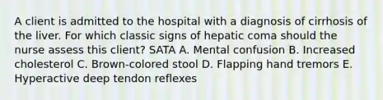 A client is admitted to the hospital with a diagnosis of cirrhosis of the liver. For which classic signs of hepatic coma should the nurse assess this client? SATA A. Mental confusion B. Increased cholesterol C. Brown-colored stool D. Flapping hand tremors E. Hyperactive deep tendon reflexes