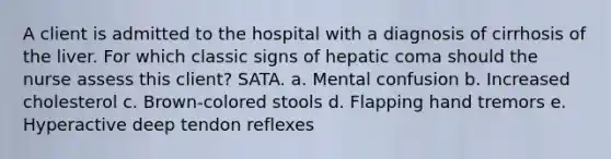 A client is admitted to the hospital with a diagnosis of cirrhosis of the liver. For which classic signs of hepatic coma should the nurse assess this client? SATA. a. Mental confusion b. Increased cholesterol c. Brown-colored stools d. Flapping hand tremors e. Hyperactive deep tendon reflexes