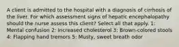 A client is admitted to the hospital with a diagnosis of cirrhosis of the liver. For which assessment signs of hepatic encephalopathy should the nurse assess this client? Select all that apply. 1: Mental confusion 2: Increased cholesterol 3: Brown-colored stools 4: Flapping hand tremors 5: Musty, sweet breath odor