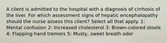 A client is admitted to the hospital with a diagnosis of cirrhosis of the liver. For which assessment signs of hepatic encephalopathy should the nurse assess this client? Select all that apply. 1: Mental confusion 2: Increased cholesterol 3: Brown-colored stools 4: Flapping hand tremors 5: Musty, sweet breath odor