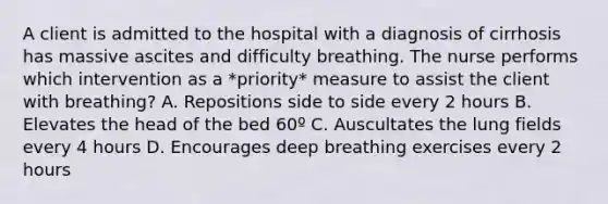 A client is admitted to the hospital with a diagnosis of cirrhosis has massive ascites and difficulty breathing. The nurse performs which intervention as a *priority* measure to assist the client with breathing? A. Repositions side to side every 2 hours B. Elevates the head of the bed 60º C. Auscultates the lung fields every 4 hours D. Encourages deep breathing exercises every 2 hours