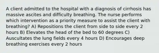 A client admitted to the hospital with a diagnosis of cirrhosis has massive ascites and difficulty breathing. The nurse performs which intervention as a priority measure to assist the client with breathing? A) Repositions the client from side to side every 2 hours B) Elevates the head of the bed to 60 degrees C) Auscultates the lung fields every 4 hours D) Encourages deep breathing exercises every 2 hours