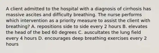 A client admitted to the hospital with a diagnosis of cirrhosis has massive ascites and difficulty breathing. The nurse performs which intervention as a priority measure to assist the client with breathing? A. repositions side to side every 2 hours B. elevates the head of the bed 60 degrees C. auscultates the lung field every 4 hours D. encourages deep breathing exercises every 2 hours