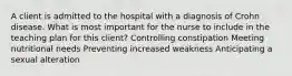 A client is admitted to the hospital with a diagnosis of Crohn disease. What is most important for the nurse to include in the teaching plan for this client? Controlling constipation Meeting nutritional needs Preventing increased weakness Anticipating a sexual alteration