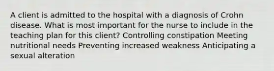 A client is admitted to the hospital with a diagnosis of Crohn disease. What is most important for the nurse to include in the teaching plan for this client? Controlling constipation Meeting nutritional needs Preventing increased weakness Anticipating a sexual alteration