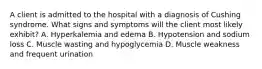 A client is admitted to the hospital with a diagnosis of Cushing syndrome. What signs and symptoms will the client most likely exhibit? A. Hyperkalemia and edema B. Hypotension and sodium loss C. Muscle wasting and hypoglycemia D. Muscle weakness and frequent urination