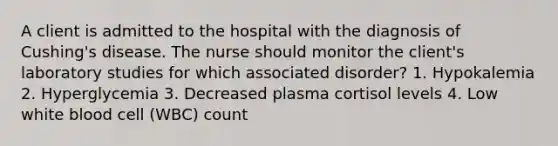 A client is admitted to the hospital with the diagnosis of Cushing's disease. The nurse should monitor the client's laboratory studies for which associated disorder? 1. Hypokalemia 2. Hyperglycemia 3. Decreased plasma cortisol levels 4. Low white blood cell (WBC) count