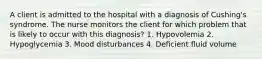 A client is admitted to the hospital with a diagnosis of Cushing's syndrome. The nurse monitors the client for which problem that is likely to occur with this diagnosis? 1. Hypovolemia 2. Hypoglycemia 3. Mood disturbances 4. Deficient fluid volume