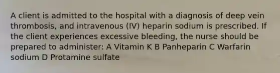 A client is admitted to the hospital with a diagnosis of deep vein thrombosis, and intravenous (IV) heparin sodium is prescribed. If the client experiences excessive bleeding, the nurse should be prepared to administer: A Vitamin K B Panheparin C Warfarin sodium D Protamine sulfate