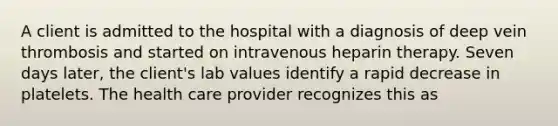 A client is admitted to the hospital with a diagnosis of deep vein thrombosis and started on intravenous heparin therapy. Seven days later, the client's lab values identify a rapid decrease in platelets. The health care provider recognizes this as