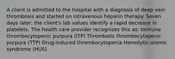 A client is admitted to the hospital with a diagnosis of deep vein thrombosis and started on intravenous heparin therapy. Seven days later, the client's lab values identify a rapid decrease in platelets. The health care provider recognizes this as: Immune thrombocytopenic purpura (ITP) Thrombotic thrombocytopenic purpura (TTP) Drug-induced thrombocytopenia Hemolytic-uremic syndrome (HUS)