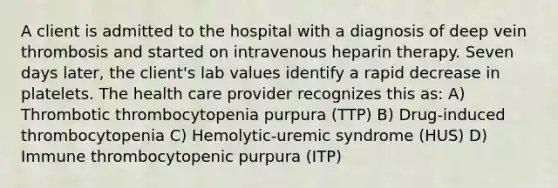 A client is admitted to the hospital with a diagnosis of deep vein thrombosis and started on intravenous heparin therapy. Seven days later, the client's lab values identify a rapid decrease in platelets. The health care provider recognizes this as: A) Thrombotic thrombocytopenia purpura (TTP) B) Drug-induced thrombocytopenia C) Hemolytic-uremic syndrome (HUS) D) Immune thrombocytopenic purpura (ITP)