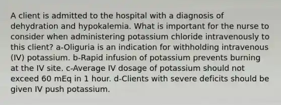 A client is admitted to the hospital with a diagnosis of dehydration and hypokalemia. What is important for the nurse to consider when administering potassium chloride intravenously to this client? a-Oliguria is an indication for withholding intravenous (IV) potassium. b-Rapid infusion of potassium prevents burning at the IV site. c-Average IV dosage of potassium should not exceed 60 mEq in 1 hour. d-Clients with severe deficits should be given IV push potassium.